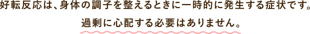 好転反応は、身体の調子を整えるときに一時的に発生する症状です。
過剰に心配する必要はありません。